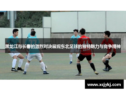 黑龙江与长春的激烈对决展现东北足球的独特魅力与竞争精神