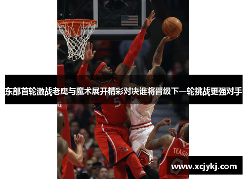 东部首轮激战老鹰与魔术展开精彩对决谁将晋级下一轮挑战更强对手